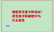 破壁灵芝孢子粉泡水？灵芝孢子粉破壁99%什么意思
