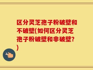 区分灵芝孢子粉破壁和不破壁(如何区分灵芝孢子粉破壁和非破壁？)
