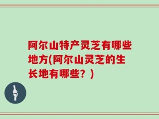 阿尔山特产灵芝有哪些地方(阿尔山灵芝的生长地有哪些？)