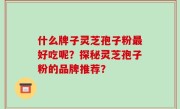 什么牌子灵芝孢子粉最好吃呢？探秘灵芝孢子粉的品牌推荐？