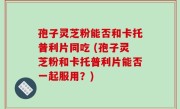 孢子灵芝粉能否和卡托普利片同吃 (孢子灵芝粉和卡托普利片能否一起服用？)