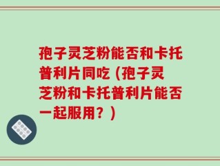 孢子灵芝粉能否和卡托普利片同吃 (孢子灵芝粉和卡托普利片能否一起服用？)