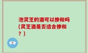 泡灵芝的酒可以掺和吗(灵芝酒是否适合掺和？)
