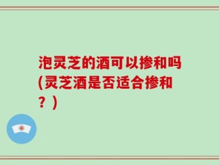 泡灵芝的酒可以掺和吗(灵芝酒是否适合掺和？)