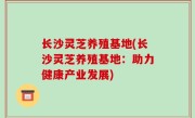 长沙灵芝养殖基地(长沙灵芝养殖基地：助力健康产业发展)
