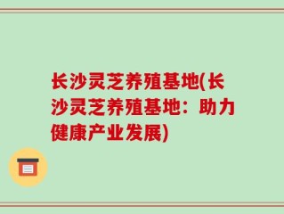 长沙灵芝养殖基地(长沙灵芝养殖基地：助力健康产业发展)