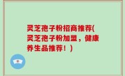 灵芝孢子粉招商推荐(灵芝孢子粉加盟，健康养生品推荐！)