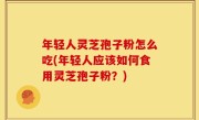 年轻人灵芝孢子粉怎么吃(年轻人应该如何食用灵芝孢子粉？)