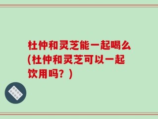 杜仲和灵芝能一起喝么(杜仲和灵芝可以一起饮用吗？)
