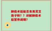 肺癌术后能否食用灵芝孢子粉？？详解肺癌术后营养调理？