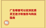 广东哪里可以买到优质灵芝孢子粉推荐与购买指南