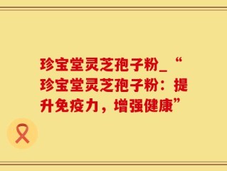 珍宝堂灵芝孢子粉_“珍宝堂灵芝孢子粉：提升免疫力，增强健康”