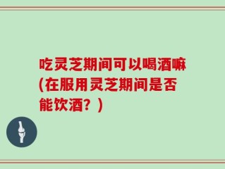 吃灵芝期间可以喝酒嘛(在服用灵芝期间是否能饮酒？)