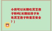 小孩可以长期吃灵芝孢子粉吗(长期给孩子补充灵芝孢子粉是否安全？)