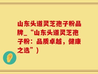 山东头道灵芝孢子粉品牌_“山东头道灵芝孢子粉：品质卓越，健康之选”)