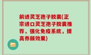 前进灵芝孢子胶囊(正宗进口灵芝孢子胶囊推荐，强化免疫系统，提高养颜效果)