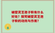 破壁灵芝孢子粉有什么好处？探究破壁灵芝孢子粉的功效与作用？