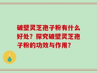 破壁灵芝孢子粉有什么好处？探究破壁灵芝孢子粉的功效与作用？