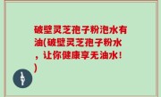 破壁灵芝孢子粉泡水有油(破壁灵芝孢子粉水，让你健康享无油水！)