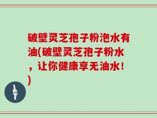 破壁灵芝孢子粉泡水有油(破壁灵芝孢子粉水，让你健康享无油水！)