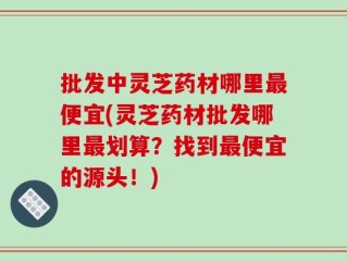 批发中灵芝药材哪里最便宜(灵芝药材批发哪里最划算？找到最便宜的源头！)