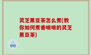 灵芝黑豆茶怎么煮(教你如何煮香喷喷的灵芝黑豆茶)