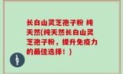 长白山灵芝孢子粉 纯天然(纯天然长白山灵芝孢子粉，提升免疫力的最佳选择！)