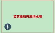 灵芝能和天麻泡水喝