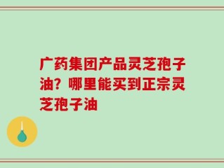 广药集团产品灵芝孢子油？哪里能买到正宗灵芝孢子油
