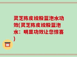 灵芝陈皮绞股蓝泡水功效(灵芝陈皮绞股蓝泡水：明显功效让您惊喜)