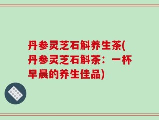 丹参灵芝石斛养生茶(丹参灵芝石斛茶：一杯早晨的养生佳品)