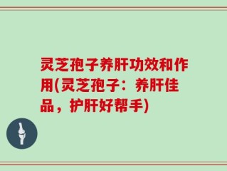 灵芝孢子养肝功效和作用(灵芝孢子：养肝佳品，护肝好帮手)
