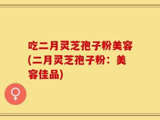 吃二月灵芝孢子粉美容(二月灵芝孢子粉：美容佳品)