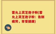 雷允上灵芝孢子粉(雷允上灵芝孢子粉：告别疲劳，享受健康)
