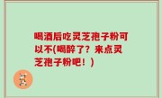 喝酒后吃灵芝孢子粉可以不(喝醉了？来点灵芝孢子粉吧！)