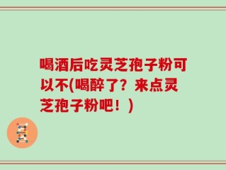 喝酒后吃灵芝孢子粉可以不(喝醉了？来点灵芝孢子粉吧！)