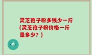 灵芝孢子粉多钱少一斤(灵芝孢子粉价格一斤是多少？)