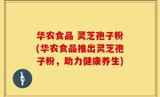 华农食品 灵芝孢子粉(华农食品推出灵芝孢子粉，助力健康养生)