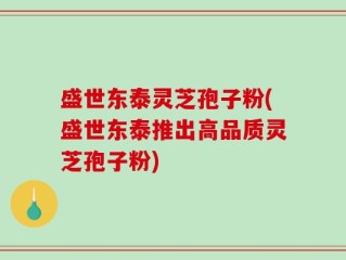 盛世东泰灵芝孢子粉(盛世东泰推出高品质灵芝孢子粉)
