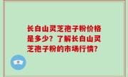 长白山灵芝孢子粉价格是多少？了解长白山灵芝孢子粉的市场行情？