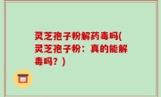 灵芝孢子粉解药毒吗(灵芝孢子粉：真的能解毒吗？)