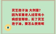 灵芝孢子油 大剂量？因为家里老人经常有小病感冒那些，买了灵芝孢子油，要怎么使用呢