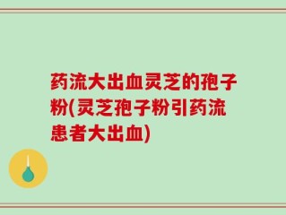 药流大出血灵芝的孢子粉(灵芝孢子粉引药流患者大出血)