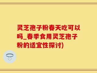 灵芝孢子粉春天吃可以吗_春季食用灵芝孢子粉的适宜性探讨)