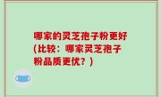 哪家的灵芝孢子粉更好(比较：哪家灵芝孢子粉品质更优？)