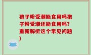 孢子粉受潮能食用吗孢子粉受潮还能食用吗？重新解析这个常见问题)