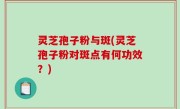 灵芝孢子粉与斑(灵芝孢子粉对斑点有何功效？)