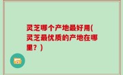 灵芝哪个产地最好用(灵芝最优质的产地在哪里？)