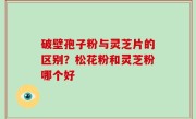 破壁孢子粉与灵芝片的区别？松花粉和灵芝粉哪个好