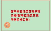 邹平市临池灵芝孢子粉价格(邹平临池灵芝孢子粉价格公布)